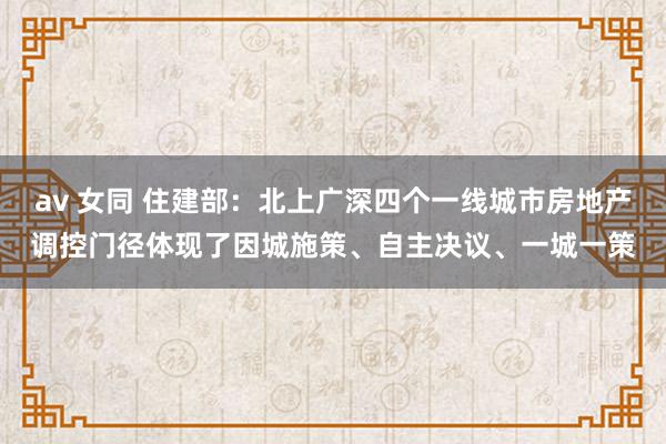 av 女同 住建部：北上广深四个一线城市房地产调控门径体现了因城施策、自主决议、一城一策