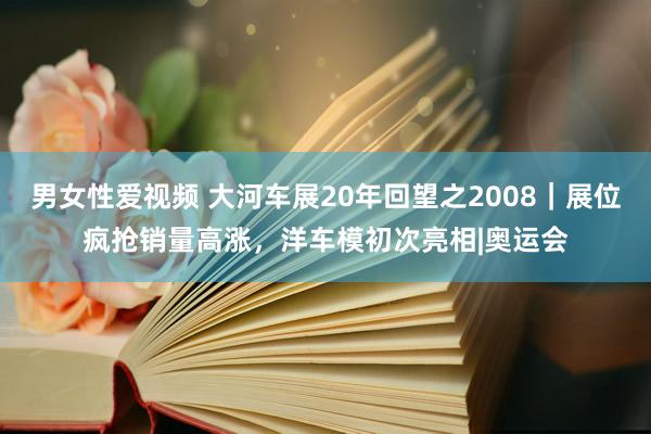 男女性爱视频 大河车展20年回望之2008｜展位疯抢销量高涨，洋车模初次亮相|奥运会