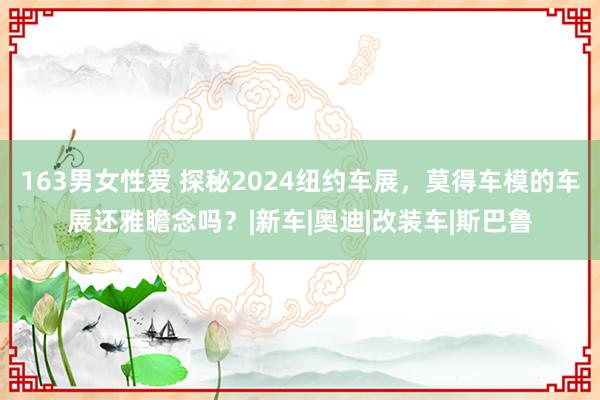 163男女性爱 探秘2024纽约车展，莫得车模的车展还雅瞻念吗？|新车|奥迪|改装车|斯巴鲁