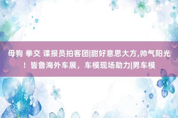 母狗 拳交 谍报员拍客团|甜好意思大方，帅气阳光！皆鲁海外车展，车模现场助力|男车模