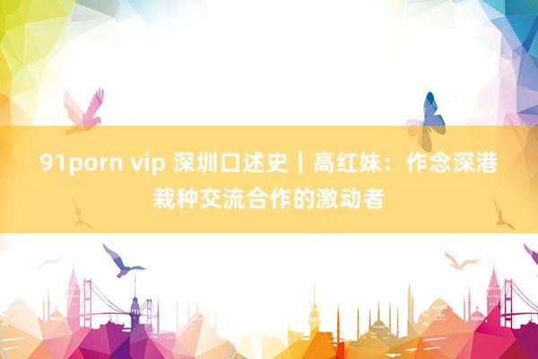 91porn vip 深圳口述史｜高红妹：作念深港栽种交流合作的激动者