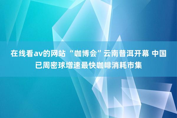 在线看av的网站 “咖博会”云南普洱开幕 中国已周密球增速最快咖啡消耗市集