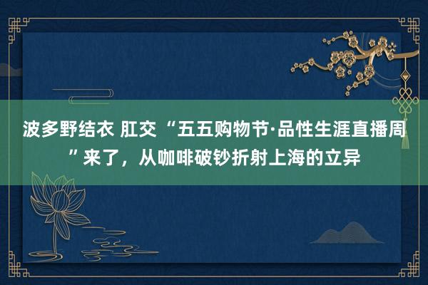 波多野结衣 肛交 “五五购物节·品性生涯直播周”来了，从咖啡破钞折射上海的立异