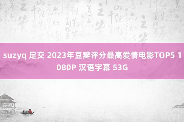 suzyq 足交 2023年豆瓣评分最高爱情电影TOP5 1080P 汉语字幕 53G