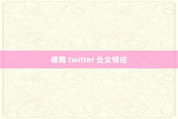 裸舞 twitter 处女情结