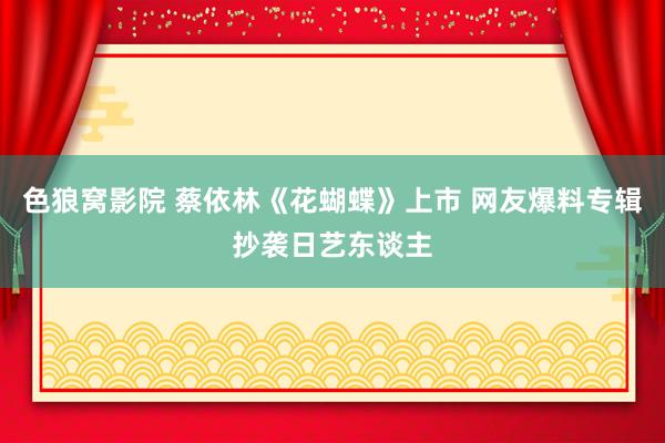 色狼窝影院 蔡依林《花蝴蝶》上市 网友爆料专辑抄袭日艺东谈主