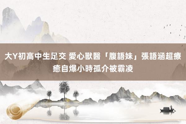 大Y初高中生足交 愛心獸醫「腹語妹」張語涵超療癒　自爆小時孤介被霸凌