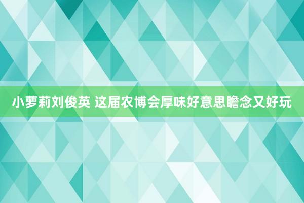 小萝莉刘俊英 这届农博会厚味好意思瞻念又好玩