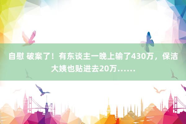 自慰 破案了！有东谈主一晚上输了430万，保洁大姨也贴进去20万……