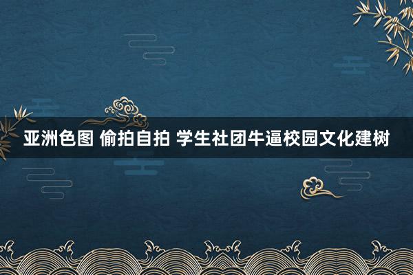 亚洲色图 偷拍自拍 学生社团牛逼校园文化建树