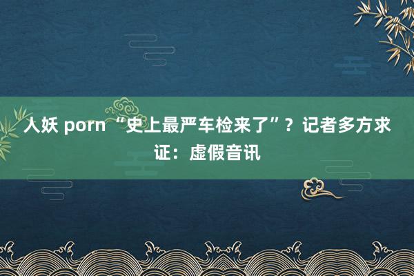 人妖 porn “史上最严车检来了”？记者多方求证：虚假音讯