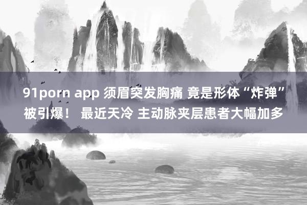 91porn app 须眉突发胸痛 竟是形体“炸弹”被引爆！ 最近天冷 主动脉夹层患者大幅加多