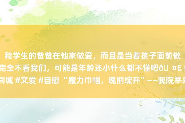 和学生的爸爸在他家做爱，而且是当着孩子面前做爱，太刺激了，孩子完全不看我们，可能是年龄还小什么都不懂吧🤣 #同城 #文爱 #自慰 “魔力巾帼，瑰丽绽开”——我院举办“三八”妇女节系列举止