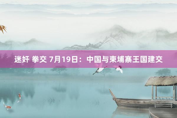 迷奸 拳交 7月19日：中国与柬埔寨王国建交