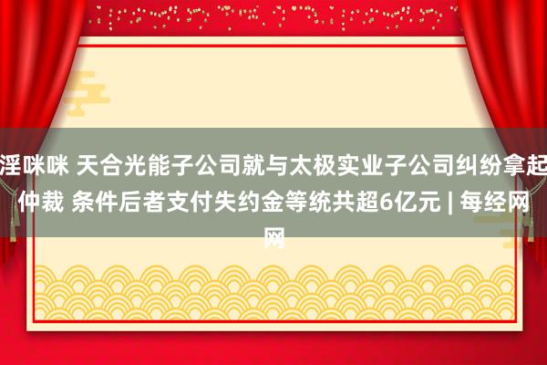 淫咪咪 天合光能子公司就与太极实业子公司纠纷拿起仲裁 条件后者支付失约金等统共超6亿元 | 每经网