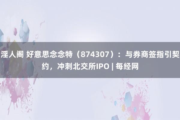 淫人阁 好意思念念特（874307）：与券商签指引契约，冲刺北交所IPO | 每经网