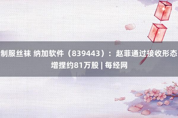 制服丝袜 纳加软件（839443）：赵菲通过接收形态增捏约81万股 | 每经网