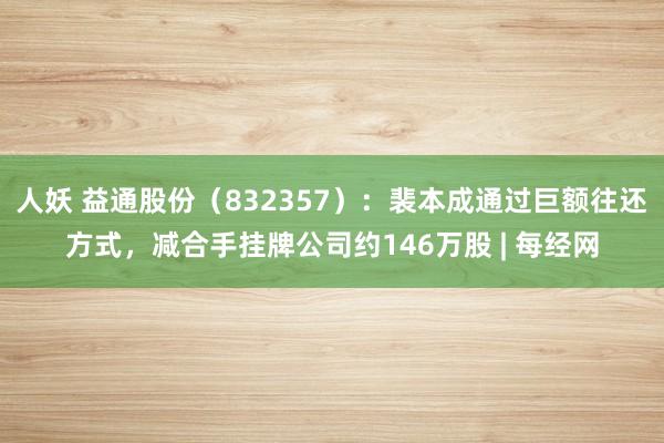 人妖 益通股份（832357）：裴本成通过巨额往还方式，减合手挂牌公司约146万股 | 每经网