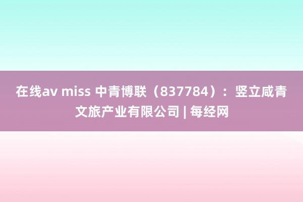 在线av miss 中青博联（837784）：竖立咸青文旅产业有限公司 | 每经网