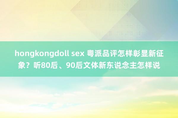 hongkongdoll sex 粤派品评怎样彰显新征象？听80后、90后文体新东说念主怎样说